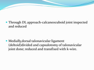  Through DL approach-calcaneocuboid joint inspected
and reduced
 Medially,dorsal talonavicular ligament
(deltoid)divided and capsulotomy of talonavicular
joint done; reduced and transfixed with k-wire.
 