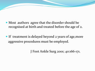  Most authors agree that the disorder should be
recognised at birth and treated before the age of 2.
 If treatment is delayed beyond 2 years of age,more
aggressive procedures must be employed.
J Foot Ankle Surg 2001; 40:166-171.
 