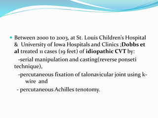  Between 2000 to 2003, at St. Louis Children’s Hospital
& University of Iowa Hospitals and Clinics ;Dobbs et
al treated 11 cases (19 feet) of idiopathic CVT by:
-serial manipulation and casting(reverse ponseti
technique),
-percutaneous fixation of talonavicular joint using k-
wire and
- percutaneous Achilles tenotomy.
 