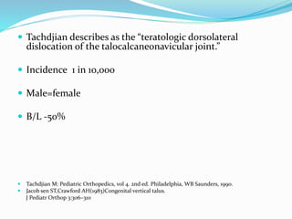  Tachdjian describes as the “teratologic dorsolateral
dislocation of the talocalcaneonavicular joint.”
 Incidence 1 in 10,000
 Male=female
 B/L -50%
 Tachdjian M: Pediatric Orthopedics, vol 4. 2nd ed. Philadelphia, WB Saunders, 1990.
 Jacob sen ST,Crawford AH(1983)Congenital vertical talus.
J Pediatr Orthop 3:306–310
 