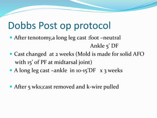 Dobbs Post op protocol
 After tenotomy,a long leg cast :foot –neutral
Ankle 5’ DF
 Cast changed at 2 weeks (Mold is made for solid AFO
with 15’ of PF at midtarsal joint)
 A long leg cast –ankle in 10-15’DF x 3 weeks
 After 5 wks;cast removed and k-wire pulled
 