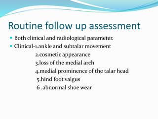 Routine follow up assessment
 Both clinical and radiological parameter.
 Clinical-1.ankle and subtalar movement
2.cosmetic appearance
3.loss of the medial arch
4.medial prominence of the talar head
5.hind foot valgus
6 .abnormal shoe wear
 