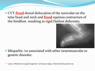  CVT-fixed dorsal dislocation of the navicular on the
talar head and neck and fixed equinus contracture of
the hindfoot resulting in rigid flatfoot deformity.
 Idiopathic /or associated with other neuromuscular or
genetic disorder.
 Lamy L,Weissman L(1939)Congenital convex pes valgus. J Bone Joint Surg Am21:79
 
