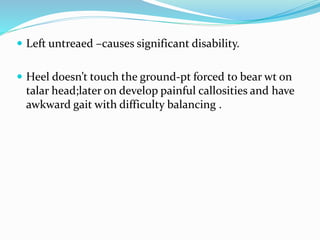  Left untreaed –causes significant disability.
 Heel doesn’t touch the ground-pt forced to bear wt on
talar head;later on develop painful callosities and have
awkward gait with difficulty balancing .
 