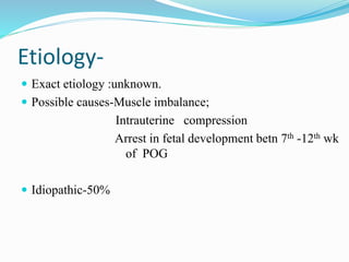 Etiology-
 Exact etiology :unknown.
 Possible causes-Muscle imbalance;
Intrauterine compression
Arrest in fetal development betn 7th -12th wk
of POG
 Idiopathic-50%
 