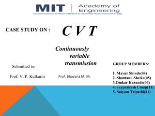 C V T
Continuously
variable
transmission GROUP MEMBERS:
1. Mayur Shinde(04)
2. Shantanu Shelke(05)
3.Omkar Karande(06)
4. Jayprakash Umap(11)
5. Satyam Tripathi(41)
CASE STUDY ON :
Submitted to:
Prof. V. P. Kulkarni Prof. Bhavana M. M.
 