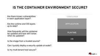 4
● Are there known vulnerabilities in
the application layer?
● Are the runtime and OS layers up
to date?
● How frequently will the container
be updated and how will I know
when it’s updated?
CONTENT: EACH LAYER MATTERS
CONTAINER
OS
RUNTIME
APPLICATION
Are there known vulnerabilities  
in each application layer?
Are the runtime and OS layers  
up to date?
How frequently will the container
be updated and how will I know
when its updated?
IS THE CONTAINER ENVIRONMENT SECURE?
Is the image from a trusted source?
Can I quickly deploy a security update at scale?
Is my multi-tenant host secure?
 