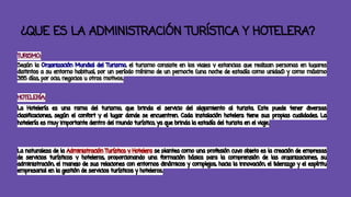 ¿QUE ES LA ADMINISTRACIÓN TURÍSTICA Y HOTELERA? 
TURISMO: 
Según la Organización Mundial del Turismo, el turismo consiste en los viajes y estancias que realizan personas en lugares 
distintos a su entorno habitual, por un período mínimo de un pernocte (una noche de estadía como unidad) y como máximo 
365 días, por ocio, negocios u otros motivos. 
HOTELERÍA: 
La Hotelería es una rama del turismo, que brinda el servicio del alojamiento al turista. Este puede tener diversas 
clasificaciones, según el confort y el lugar donde se encuentren. Cada instalación hotelera tiene sus propias cualidades. La 
hotelería es muy importante dentro del mundo turístico, ya que brinda la estadía del turista en el viaje. 
La naturaleza de la Administración Turística y Hotelera se plantea como una profesión cuyo objeto es la creación de empresas 
de servicios turísticos y hoteleros, proporcionando una formación básica para la comprensión de las organizaciones, su 
administración, el manejo de sus relaciones con entornos dinámicos y complejos, hacia la innovación, el liderazgo y el espíritu 
empresarial en la gestión de servicios turísticos y hoteleros. 
 