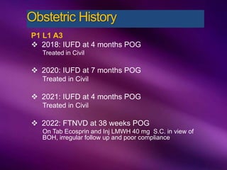 P1 L1 A3
 2018: IUFD at 4 months POG
Treated in Civil
 2020: IUFD at 7 months POG
Treated in Civil
 2021: IUFD at 4 months POG
Treated in Civil
 2022: FTNVD at 38 weeks POG
On Tab Ecosprin and Inj LMWH 40 mg S.C. in view of
BOH, irregular follow up and poor compliance
Obstetric History
 