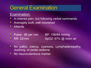 Examination:
In intense pain, but following verbal commands
Averagely built, well nourished
Afebrile
Pulse: 98 per min BP: 156/84 mmHg
RR: 22/min SpO2: 97% @ room air
No pallor, icterus, cyanosis, Lymphadenopathy,
clubbing, or pedal oedema
No neurocutaneous marker
General Examination
 
