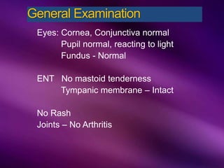 Eyes: Cornea, Conjunctiva normal
Pupil normal, reacting to light
Fundus - Normal
ENT No mastoid tenderness
Tympanic membrane – Intact
No Rash
Joints – No Arthritis
General Examination
 