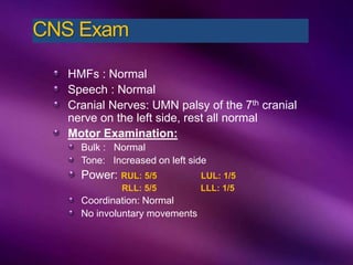 HMFs : Normal
Speech : Normal
Cranial Nerves: UMN palsy of the 7th cranial
nerve on the left side, rest all normal
Motor Examination:
Bulk : Normal
Tone: Increased on left side
Power: RUL: 5/5 LUL: 1/5
RLL: 5/5 LLL: 1/5
Coordination: Normal
No involuntary movements
CNS Exam
 