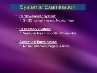 Cardiovascular System:
S1 S2 normally heard, No murmurs
Respiratory System:
Vesicular breath sounds, No crackles
Abdominal Examination:
No hepatosplenomegaly, Ascitis
Systemic Examination
 