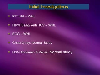 PT/ INR – WNL
HIV/HBsAg/ Anti HCV – WNL
ECG – WNL
Chest X-ray: Normal Study
USG Abdomen & Pelvis: Normal study
Initial Investigations
 