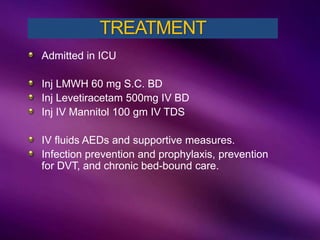 Admitted in ICU
Inj LMWH 60 mg S.C. BD
Inj Levetiracetam 500mg IV BD
Inj IV Mannitol 100 gm IV TDS
IV fluids AEDs and supportive measures.
Infection prevention and prophylaxis, prevention
for DVT, and chronic bed-bound care.
TREATMENT
 