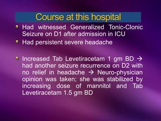 Had witnessed Generalized Tonic-Clonic
Seizure on D1 after admission in ICU
Had persistent severe headache
Increased Tab Levetiracetam 1 gm BD 
had another seizure recurrence on D2 with
no relief in headache  Neuro-physician
opinion was taken; she was stabilized by
increasing dose of mannitol and Tab
Levetiracetam 1.5 gm BD
Course at this hospital
 