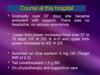 Gradually over 07 days she became
ambulant with support, There was no
headache, no seizure recurrence
Lower limb power increased from over 07 to
10 days 1/5  3/5  4-/5 and upper limb
power increased to 4/5  5/5
Switched on Oral warfarin 5 mg OD (Target
INR of 2-3)
Tab Levetiracetam 1.5 g BD
On physiotherapy and supportive care
Course at this hospital
 