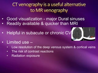 • Good visualization - major Dural sinuses
• Readily available & quicker than MRI
• Helpful in subacute or chronic CVT
• Limited use –
• Low resolution of the deep venous system & cortical veins
• The risk of contrast reactions
• Radiation exposure
 