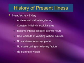 Headache - 2 day
Acute onset, dull aching/boring
Constant initially in occipital area
Became intense globally over 08 hours
One episode of vomiting without nausea
No aura/autonomic symptoms
No exacerbating or relieving factors
No blurring of vision
History of Present Illness
 
