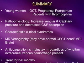 • Young women – OCT, Pregnancy, Puerperium
Patients with thrombophilia
• Pathophysiology: Increase venular & Capillary
pressure and decreased CSF absorption
• Characteristic clinical syndromes
• MR Venography (May have normal CECT head/ MRI
Brain)
• Anticoagulation is mainstay – regardless of whether
intracranial venous hemorrhage present
• Treat for 3-6 months
 