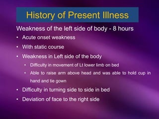 History of Present Illness
Weakness of the left side of body - 8 hours
• Acute onset weakness
• With static course
• Weakness in Left side of the body
• Difficulty in movement of Lt lower limb on bed
• Able to raise arm above head and was able to hold cup in
hand and tie gown
• Difficulty in turning side to side in bed
• Deviation of face to the right side
 