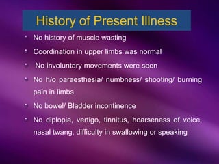 No history of muscle wasting
Coordination in upper limbs was normal
No involuntary movements were seen
No h/o paraesthesia/ numbness/ shooting/ burning
pain in limbs
No bowel/ Bladder incontinence
No diplopia, vertigo, tinnitus, hoarseness of voice,
nasal twang, difficulty in swallowing or speaking
History of Present Illness
 