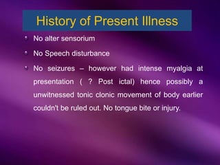 No alter sensorium
No Speech disturbance
No seizures – however had intense myalgia at
presentation ( ? Post ictal) hence possibly a
unwitnessed tonic clonic movement of body earlier
couldn't be ruled out. No tongue bite or injury.
History of Present Illness
 