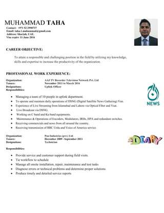MUHAMMAD TAHA
Contact: +971 52 2958737
Email: taha.1.muhammad@gmail.com
Address: Sharjah, UAE.
Vise expiry 11 June 2016
CAREER OBJECTIVE:
To attain a responsible and challenging position in the field by utilizing my knowledge,
skills and expertise to increase the productivity of the organization.
PROFESSIONAL WORK EXPERIENCE:
Organization: AAJ TV Recorder Television Network Pvt. Ltd
Tenure: November 2011 to March 2016
Designations: Uplink Officer
Responsibilities:
 Managing a team of 10 people in uplink department.
 To operate and maintain daily operations of DSNG (Digital Satellite News Gathering) Van.
 Experience of Live Streaming from Islamabad and Lahore via Optical Fiber and Vsat.
 Live Broadcast via DSNG.
 Working on C band and Ku band equipments.
 Maintenance & Operations of Encoders, Modulators, IRDs, HPA and redundant switches.
 Receiving commercials and news from all around the country.
 Receiving transmission of BBC Urdu and Voice of America service.
Organization: Pan Industries (pvt.) Ltd
Tenure: December 2009 –September 2011
Designations: Technician
Responsibilities:
 Provide service and customer support during field visits.
 Tie workflow to schedule
 Manage all onsite installation, repair, maintenance and test tasks
 Diagnose errors or technical problems and determine proper solutions
 Produce timely and detailed service reports
 