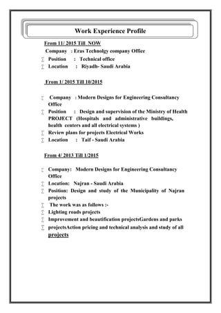 From 11/ 2015 Till NOW
Company : Eras Technolgy company Office
 Position : Technical office
 Location : Riyadh- Saudi Arabia
From 1/ 2015 Till 10/2015
 Company : Modern Designs for Engineering Consultancy
Office
 Position : Design and supervision of the Ministry of Health
PROJECT (Hospitals and administrative buildings,
health centers and all electrical systems )
 Review plans for projects Electrical Works
 Location : Taif - Saudi Arabia
From 4/ 2013 Till 1/2015
 Company: Modern Designs for Engineering Consultancy
Office
 Location: Najran - Saudi Arabia
 Position: Design and study of the Municipality of Najran
projects
 The work was as follows :-
 Lighting roads projects
 Improvement and beautification projectsGardens and parks
 projectsAction pricing and technical analysis and study of all
projects
Work Experience Profile
 