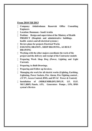 From 2010 Till 2013
 Company: Abdulrahman Basurrah Office Consulting
Engineers
 Location: Dammam - Saudi Arabia
 Position: Design and supervision of the Ministry of Health
PROJECT (Hospitals and administrative buildings,
health centers and all electrical systems )
 Review plans for projects Electrical Works
 ESIGNING DRAWIN , SHOP DRAWING., AS BUILT
DRAWING
 Working with the other majors coordinate the work of the
project and the delivery and receipt of the Contractor models
 Preparing Work Shop Dwg (Power, Lighting and Light
Current).
 Preparing As Built Drawings.
 Preparing and Follow up Invoices.
 Managing site work for all electric works (Lighting, Earthing,
Lightning, Power Sockets, Fire Alarm, Fire Fighting control ,
,CCTV, Access Control, BMS, and HVAC Power & Control)
 Installation of (MDB,EMBD,DP,UDP,UP, LP, ELP,
MCC,BDP) Panels, ATS, Generators Pumps , UPS, BMS
system's Devices
 
