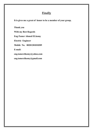 Finally
It is gives me a great of honor to be a member of your group.
Thank you
With my Best Regards
Eng:Tamer Ahmed ELkomy
Electric Engineer
Mobile No. 00201201018309
E-mail:
eng.tamerelkomy@yahoo.com
eng.tamerelkomy@gmail.com
 