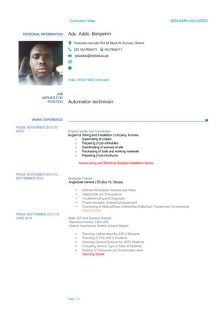 Curriculum Vitae BENJAMIN ADU ADDO
PERSONAL INFORMATION Adu Addo Benjamin
Fawoade new site Plot 84 Block N, Kumasi, Ghana.
233 0547859471 0547859471
aduaddo@hotmail.co.uk
male | 20/04/1988 | Ghanaian
WORK EXPERIENCE
FROM: NOVEMBER 2015 TO
DATE Project Leader and Coordinator
Augamus Wiring and Installation Company, Kumasi
o Supervising of project
o Preparing of job schedules
o Coordinating of workers at site
o Purchasing of tools and working materials
o Preparing of job brochures
House wiring and Electrical Gadgets Installation Sector
FROM: NOVEMBER 2014 TO
SEPTEMBER 2015 Graduate Trainee
AngloGold Ashanti LTD,Box 10, Obuasi.
 Address Workplace Hazards and Risks
 Safety Drills and Precautions
 Troubleshooting and Diagnosis
 Proper insulation of electrical equipment
 Connecting of Motors(Direct Online/Star-Delta/Auto-Transformer Connections)
Mining Sector
FROM: SEPTEMBER 2013 TO
JUNE 2014 Math ,ICT and Science Teacher
Nweneso number 3 D/A JHS
Atwima Kwanwoma District, Ashanti Region
 Teaching mathematics for JHS 2 Students
 Teaching ICT for JHS 2 Students
 Teaching General Science for JHS2 Students
 Compiling Various Type of Data of Students
 Marking of Classwork and Examination work
Teaching Sector
Page 1 / 3
JOB
APPLIED FOR
POSITION Automation technician
 
