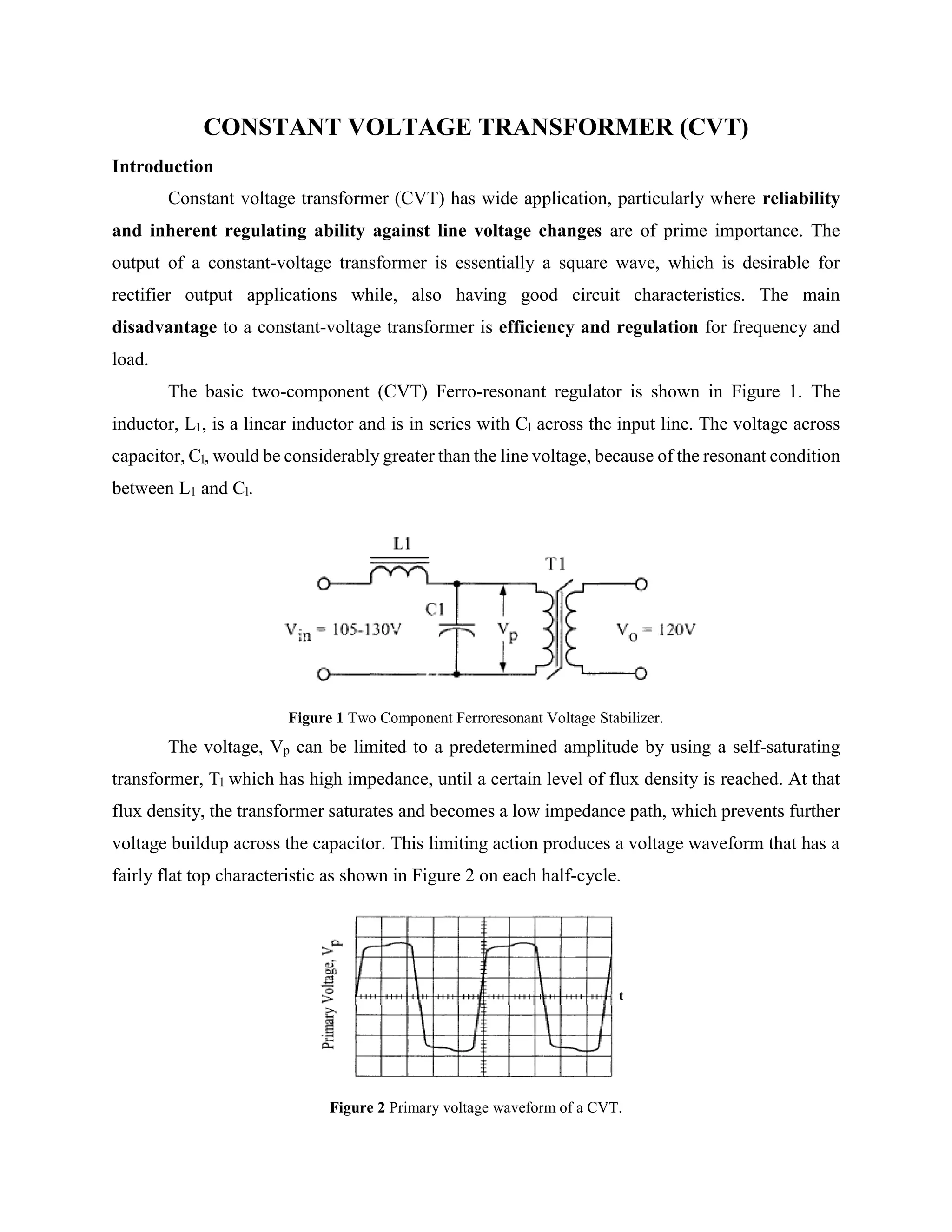 CONSTANT VOLTAGE TRANSFORMER (CVT)
Introduction
Constant voltage transformer (CVT) has wide application, particularly where reliability
and inherent regulating ability against line voltage changes are of prime importance. The
output of a constant-voltage transformer is essentially a square wave, which is desirable for
rectifier output applications while, also having good circuit characteristics. The main
disadvantage to a constant-voltage transformer is efficiency and regulation for frequency and
load.
The basic two-component (CVT) Ferro-resonant regulator is shown in Figure 1. The
inductor, L1, is a linear inductor and is in series with Cl across the input line. The voltage across
capacitor, Cl, would be considerably greater than the line voltage, because of the resonant condition
between L1 and Cl.
Figure 1 Two Component Ferroresonant Voltage Stabilizer.
The voltage, Vp can be limited to a predetermined amplitude by using a self-saturating
transformer, Tl which has high impedance, until a certain level of flux density is reached. At that
flux density, the transformer saturates and becomes a low impedance path, which prevents further
voltage buildup across the capacitor. This limiting action produces a voltage waveform that has a
fairly flat top characteristic as shown in Figure 2 on each half-cycle.
Figure 2 Primary voltage waveform of a CVT.
 