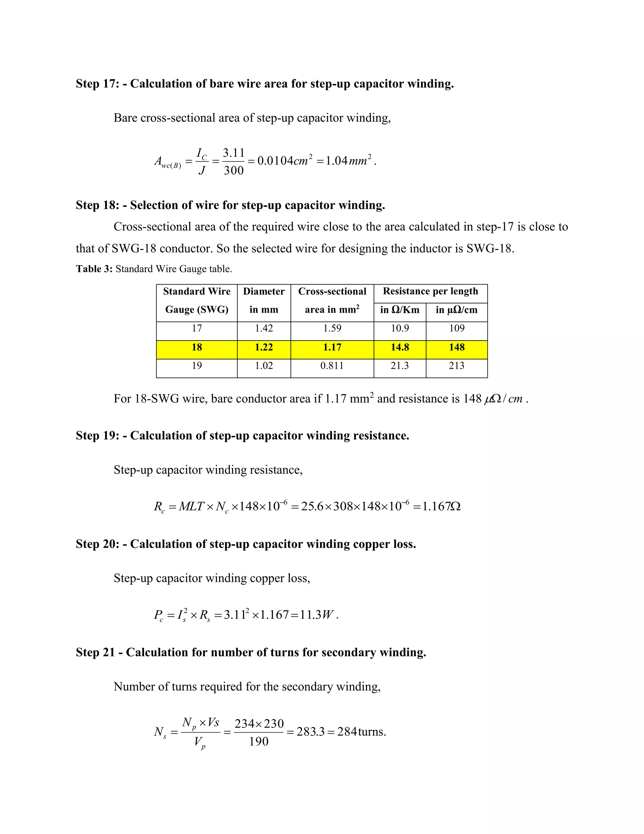 Step 17: - Calculation of bare wire area for step-up capacitor winding.
Bare cross-sectional area of step-up capacitor winding,
22
)( 04.10104.0
300
11.3
mmcm
J
I
A C
Bwc  .
Step 18: - Selection of wire for step-up capacitor winding.
Cross-sectional area of the required wire close to the area calculated in step-17 is close to
that of SWG-18 conductor. So the selected wire for designing the inductor is SWG-18.
Table 3: Standard Wire Gauge table.
Standard Wire
Gauge (SWG)
Diameter
in mm
Cross-sectional
area in mm2
Resistance per length
in Ω/Km in µΩ/cm
17 1.42 1.59 10.9 109
18 1.22 1.17 14.8 148
19 1.02 0.811 21.3 213
For 18-SWG wire, bare conductor area if 1.17 mm2
and resistance is 148 cm/ .
Step 19: - Calculation of step-up capacitor winding resistance.
Step-up capacitor winding resistance,
 
167.1101483086.2510148 66
cc NMLTR
Step 20: - Calculation of step-up capacitor winding copper loss.
Step-up capacitor winding copper loss,
WRIP ssc 3.11167.111.3 22
 .
Step 21 - Calculation for number of turns for secondary winding.
Number of turns required for the secondary winding,
2843.283
190
230234





p
p
s
V
VsN
N turns.
 