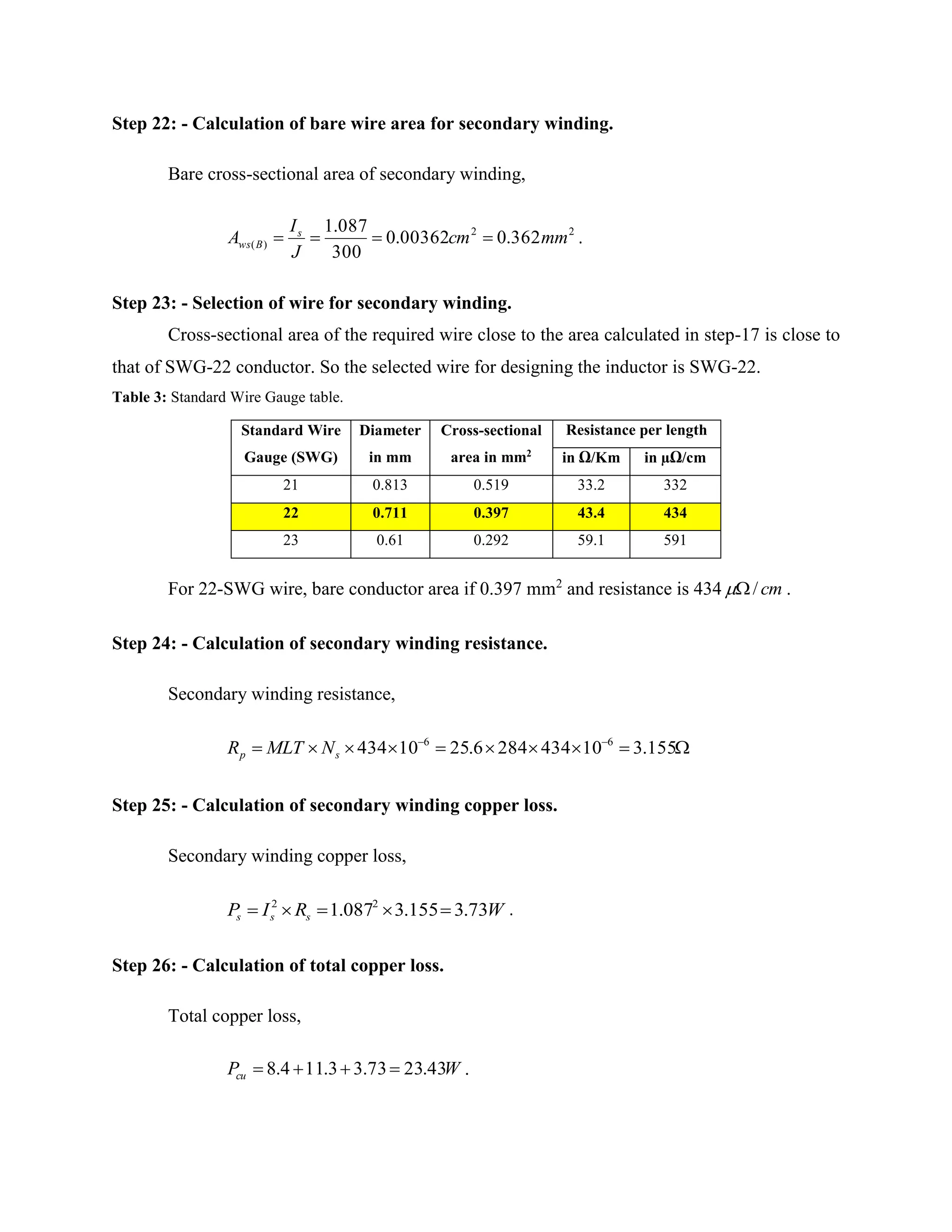 Step 22: - Calculation of bare wire area for secondary winding.
Bare cross-sectional area of secondary winding,
22
)( 362.000362.0
300
087.1
mmcm
J
I
A s
Bws  .
Step 23: - Selection of wire for secondary winding.
Cross-sectional area of the required wire close to the area calculated in step-17 is close to
that of SWG-22 conductor. So the selected wire for designing the inductor is SWG-22.
Table 3: Standard Wire Gauge table.
Standard Wire
Gauge (SWG)
Diameter
in mm
Cross-sectional
area in mm2
Resistance per length
in Ω/Km in µΩ/cm
21 0.813 0.519 33.2 332
22 0.711 0.397 43.4 434
23 0.61 0.292 59.1 591
For 22-SWG wire, bare conductor area if 0.397 mm2
and resistance is 434 cm/ .
Step 24: - Calculation of secondary winding resistance.
Secondary winding resistance,
 
155.3104342846.2510434 66
sp NMLTR
Step 25: - Calculation of secondary winding copper loss.
Secondary winding copper loss,
WRIP sss 73.3155.3087.1 22
 .
Step 26: - Calculation of total copper loss.
Total copper loss,
WPcu 43.2373.33.114.8  .
 
