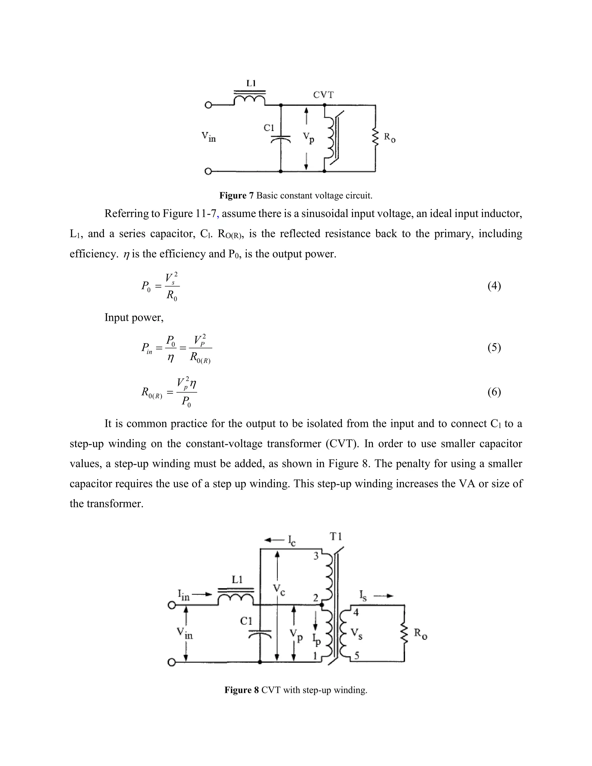 Figure 7 Basic constant voltage circuit.
Referring to Figure 11-7, assume there is a sinusoidal input voltage, an ideal input inductor,
L1, and a series capacitor, Cl. RO(R), is the reflected resistance back to the primary, including
efficiency.  is the efficiency and P0, is the output power.
0
2
0
R
V
P s
 (4)
Input power,
)(0
2
0
R
P
in
R
VP
P 

(5)
0
2
)(0
P
V
R
p
R

 (6)
It is common practice for the output to be isolated from the input and to connect Cl to a
step-up winding on the constant-voltage transformer (CVT). In order to use smaller capacitor
values, a step-up winding must be added, as shown in Figure 8. The penalty for using a smaller
capacitor requires the use of a step up winding. This step-up winding increases the VA or size of
the transformer.
Figure 8 CVT with step-up winding.
 