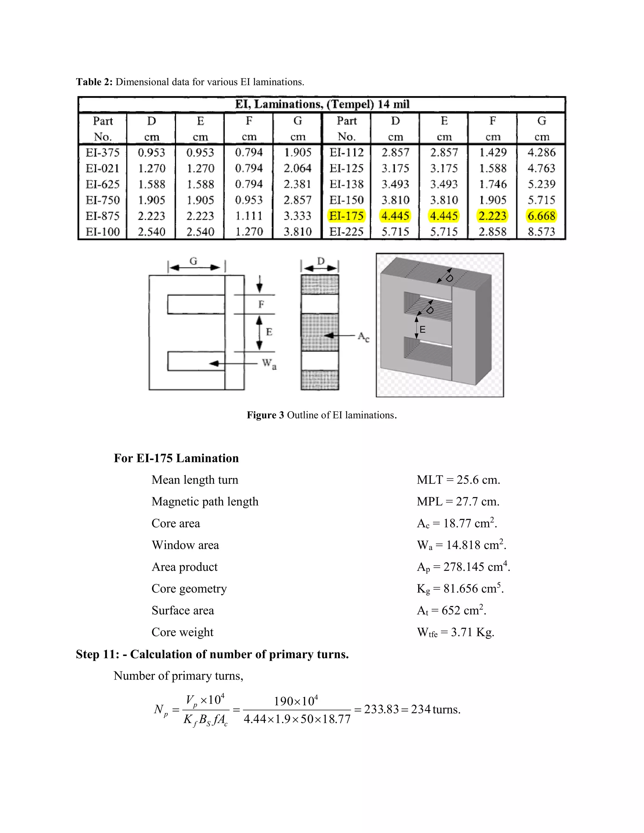 Table 2: Dimensional data for various EI laminations.
E
D
D
Figure 3 Outline of EI laminations.
For EI-175 Lamination
Mean length turn MLT = 25.6 cm.
Magnetic path length MPL = 27.7 cm.
Core area Ac = 18.77 cm2
.
Window area Wa = 14.818 cm2
.
Area product Ap = 278.145 cm4
.
Core geometry Kg = 81.656 cm5
.
Surface area At = 652 cm2
.
Core weight Wtfe = 3.71 Kg.
Step 11: - Calculation of number of primary turns.
Number of primary turns,
23483.233
77.18509.144.4
1019010 44






cSf
p
p
fABK
V
N turns.
 
