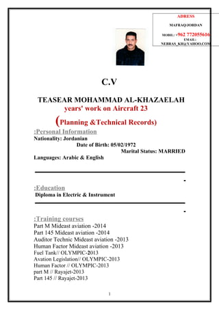 C.V
TEASEAR MOHAMMAD AL-KHAZAELAH
23years' work on Aircraft
)Planning &Technical Records(
Personal Information:
Nationality: Jordanian
Date of Birth: 05/02/1972
Marital Status: MARRIED
Languages: Arabic & English
‫ـــــــــــــــــــــــــــــــــــــــــــــــــــــــــــــــــــــــــــــــــــــــــــــــــــــــ‬
‫ـ‬
Education:
Diploma in Electric & Instrument
‫ـــــــــــــــــــــــــــــــــــــــــــــــــــــــــــــــــــــــــــــــــــــــــــــــــــــــ‬
‫ـ‬
Training courses:
2014-Part M Mideast aviation
2014-Part 145 Mideast aviation
2013-Auditor Technic Mideast aviation
2013-Human Factor Mideast aviation
2013-Fuel Tank// OLYMPIC
2013-Avation Legislation// OLYMPIC
2013-Human Factor // OLYMPIC
2013-part M // Rayajet
2013-Part 145 // Rayajet
ADRESS
MAFRAQ/JORDAN
MOBIL: +962 772055616
EMAIL:
NEBRAS_KH@YAHOO.COM
1
 
