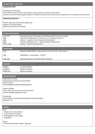 SAVOIR ETRE ET QUALITES
COMMUNICATION
Excellente communication.
On me définit souvent comme une personne ouverte, avenante et allant vers les autres.
L’écoute est une de mes principales qualités. Je n’hésite en revanche pas à faire preuve de diplomatie si j’ai quelque remarque à faire.
PRINCIPALES QUALITES
Patient, rigoureux, autonome et respectueux.
Attaché au travail de qualité.
Déterminé, volontaire et intéressé
AUTRES EXPERIENCES
2012-2013
2006
2004
2001
1997 à 1999
Responsable rayon informatique, multimédia et photo à Easy-Cash Caluire
Technicien de Maintenance / Commercial - Fat Computer (Lyon 3)
Hotliner – Supporter / Euro-Interactive (Villeurbanne)
Technicien de Maintenance - World Computer (Villeurbanne)
Vendeur - Conseil à Percussion Plus
FORMATION
2012
1997
1996-2001
BILAN DE COMPETENCES - Effectué dans le cadre d’un CIF : Niveau Bac +3
TERMINALE S - Lycée Diderot – LYON 1er
ECOLE NATIONALE DE BATTERIE DANTE AGOSTINI
LANGUES
Anglais :
Espagnol :
Allemand :
Lu, écrit et parlé
Notions scolaires
Notions scolaires
MES REFERENCES
JONATAN PETIT-JEAN
Responsable des équipes proximité 50/50
06 34 31 42 99
JPETITJEAN@PRESTATAIRE.RHONEALPES.FR
SITRUK YOHANN
Team Leader du Service Desk de Sanofi Pasteur
yohann.sitruk@computacenter.com
SYLVAIN BEY
Team Leader du Service Desk de Wolseley France & Brossette
06 03 03 55 72
LOISIRS
Arts :
- Musique (22 ans de batterie).
- Lecture, écriture et dessin.
- Prestidigitation / Cartomagie
- Infographie
Sports :
- Arts Martiaux (Kung-Fu, Aïkido, Capoeira)
 