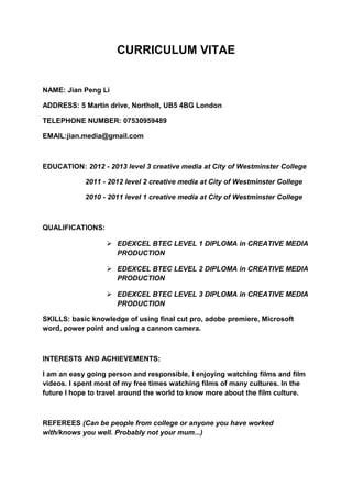 CURRICULUM VITAE


NAME: Jian Peng Li

ADDRESS: 5 Martin drive, Northolt, UB5 4BG London

TELEPHONE NUMBER: 07530959489

EMAIL:jian.media@gmail.com



EDUCATION: 2012 - 2013 level 3 creative media at City of Westminster College

            2011 - 2012 level 2 creative media at City of Westminster College

            2010 - 2011 level 1 creative media at City of Westminster College



QUALIFICATIONS:

                   EDEXCEL BTEC LEVEL 1 DIPLOMA in CREATIVE MEDIA
                    PRODUCTION

                   EDEXCEL BTEC LEVEL 2 DIPLOMA in CREATIVE MEDIA
                    PRODUCTION

                   EDEXCEL BTEC LEVEL 3 DIPLOMA in CREATIVE MEDIA
                    PRODUCTION

SKILLS: basic knowledge of using final cut pro, adobe premiere, Microsoft
word, power point and using a cannon camera.



INTERESTS AND ACHIEVEMENTS:

I am an easy going person and responsible, I enjoying watching films and film
videos. I spent most of my free times watching films of many cultures. In the
future I hope to travel around the world to know more about the film culture.



REFEREES (Can be people from college or anyone you have worked
with/knows you well. Probably not your mum...)
 