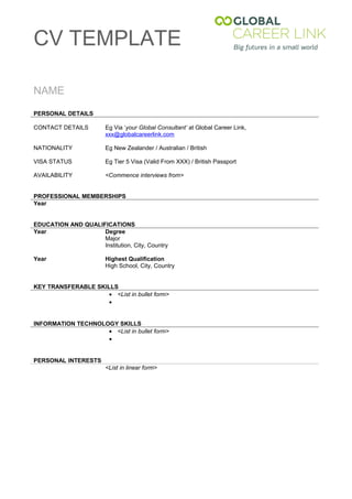 CV TEMPLATE

NAME

PERSONAL DETAILS

CONTACT DETAILS         Eg Via ‘your Global Consultant’ at Global Career Link,
                        xxx@globalcareerlink.com

NATIONALITY             Eg New Zealander / Australian / British

VISA STATUS             Eg Tier 5 Visa (Valid From XXX) / British Passport

AVAILABILITY            <Commence interviews from>


PROFESSIONAL MEMBERSHIPS
Year


EDUCATION AND QUALIFICATIONS
Year                Degree
                    Major
                    Institution, City, Country

Year                    Highest Qualification
                        High School, City, Country


KEY TRANSFERABLE SKILLS
                     • <List in bullet form>
                     •


INFORMATION TECHNOLOGY SKILLS
                    • <List in bullet form>
                    •


PERSONAL INTERESTS
                        <List in linear form>
 