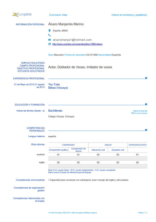 Currículum vítae Indicar el nombre(s) y apellido(s)
© Unión Europea, 2002-2013 | http://europass.cedefop.europa.eu Página 1 / 2
INFORMACIÓN PERSONAL Álvaro Manjarrés Merino
España..48940
alvaromanja1@hotmail.com
http://www.youtube.com/user/alvariitom1996/videos
Sexo Masculino | Fecha de nacimiento 03/12/1996| Nacionalidad Española
EXPERIENCIA PROFESIONAL
EDUCACIÓN Y FORMACIÓN
COMPETENCIAS
PERSONALES
EMPLEO SOLICITADO
CAMPO PROFESIONAL
OBJETIVO PROFESIONAL
ESTUDIOS SOLICITADOS
Actor, Doblador de Voces, Imitador de voces
01 de Mayo de 2012-31 agosto
de 2013
You Tube
Bilbao (Vizcaya)
Indicar las fechas (desde - a) Bachillerato Indicar el nivel del
MECU si se conoce
Colegio Vizcaya (Vizcaya)
Lengua materna español
Otros idiomas COMPRENDER HABLAR EXPRESIÓN ESCRITA
Comprensión auditiva
Comprensión de
lectura
Interacción oral Expresión oral
euskera B1 B1 B2 B2 B1
.
inglés B2 B2 B2 B2 B2
Nivel:A1/2: usuario básico - B1/2: usuario independiente - C1/2: usuario competente
Marco común Europeo de referencia para las lenguas
Competencias comunicativas ▪ Capacidad para conversar con extranjeros, buen manejo del inglés y del euskera.
Competencias de organización/
gestión
Competencias relacionadas con
el empleo
 