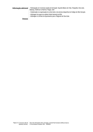 Informação adicional - Participação em inúmeras acções de formação: Suporte Básico de Vida, Fotografia, Gira-volei,
                                    Bullying, Violência no Namoro, Rugby, Golf.
                                    - Colaboração na organização do corta-mato e da semana desportiva do Colégio de São Gonçalo.
                                    - Arbitragem de jogos de voleibol infantil através da ADA.
                                    - Arbitragem no torneio de Apuramento para o Regional de Gira-Volei.
                    Anexos




 Página 3/ 3- Curriculum vitae de   Para mais informações sobre o Europass, consulte http://europass.cedefop.europa.eu
             Apelido(s) Nome(s)     © Comunidades Europeias, 2003 20060628
 