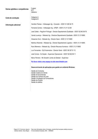 Outras aptidões e competências                Futebol
                                              BTT
                                              Atletismo


Carta de condução                             Categoria A
                                              Categoria B


Informação adicional                          Hamilton Parises – Volkswagen Ag – Consultor – 00351 91 260 94 75

                                              Fernando Correia – Volkswagen Ag – APQP – 00351 21 211 22 68

                                              José Calisto – Peguform Portugal – Director Departamento Qualidade – 00351 93 943 99 78

                                              Vanda Lourenço – Webasto Ag – Directora Departamento Qualidade - 00351 21 2110800

                                              Griesemer Knut – Webasto Ag – Director Geral – 00351 21 2110800

                                              Markhus Woerrele – Webasto Ag – Director Departamento Logístico – 00351 21 2110800

                                              Nuno Marreiros – Webasto Ag – Director Recursos Humanos – 00351 21 2110800

                                              Luís Fernandes – QLS Automotive – Director Geral – 00351 96 307 01 15

                                              José Correia – Ex Keylab – Supervisor Operacional – 00351 92 602 99 11

                                              Marco Perreira – Mc Donald’s Jumbo de Setúbal – Supervisor

                                              Por favor visite o meu espaço no site www.linkedin.com


                                              Desenvolvimento de aplicações para gestão em ambiente Windows:

                                              Gestão de Contactos
                                              Gestão Carteira de Cliente
                                              Gestão de Encomendas
                                              Gestão por Centros de custo
                                              Gestão e Avaliação de Fornecedores
                                              Gestão de Produto
                                              Gestão de débitos




           Página 5/ 5- Curriculum vitae de   Para mais informações sobre o Europass, consulte http://europass.cedefop.europa.eu
           Cardoso Galvão, Vasco Miguel       © Comunidades Europeias, 2003 20060628
 