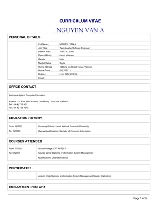CURRICULUM VITAE

NGUYEN VAN A
PERSONAL DETAILS
Full Name :

NGUYEN VAN A

Job Titles:

Team Leader/Software Engineer

Date of Birth :

June 23th, 2000

Place of Birth :

Hanoi, Vietnam

Gender :

Male

Marital Status :

Single

Home Address :

15 Dong Da Street, Hanoi, Vietnam

Home Phone :

(04) 511111

Mobile :

(+84) 0982 453 333

Email :

OFFICE CONTACT
Bachkhoa-Aptech Computer Education
Address: 1st floor, HTC Buiding, 250 Hoang Quoc Viet st, Hanoi
Tel : (84-4) 755 4011
Fax: (84-4) 755 4010

EDUCATION HISTORY
From: 09/2001

University/School: Hanoi National Economic University

To: 06/2005

Degree/Qualifications: Bachelor of Economic Informatics

COURSES ATTENDED
From: 07/2003

School/College: FPT APTECH

To: 07/2004

Course Name: Diploma in Information System Management
Qualifications: Distinction (80%)

CERTIFICATES
Aptech - High Diploma in Information System Management (Grade: Distinction)

EMPLOYMENT HISTORY

Page 1 of 5

 