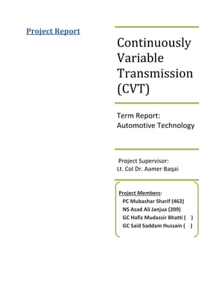 Project Report
Continuously
Variable
Transmission
(CVT)
Term Report:
Automotive Technology
Project Supervisor:
Lt. Col Dr. Aamer Baqai
Project Members:
PC Mubashar Sharif (462)
NS Asad Ali Janjua (209)
GC Hafiz Mudassir Bhatti ( )
GC Said Saddam Hussain ( )
 