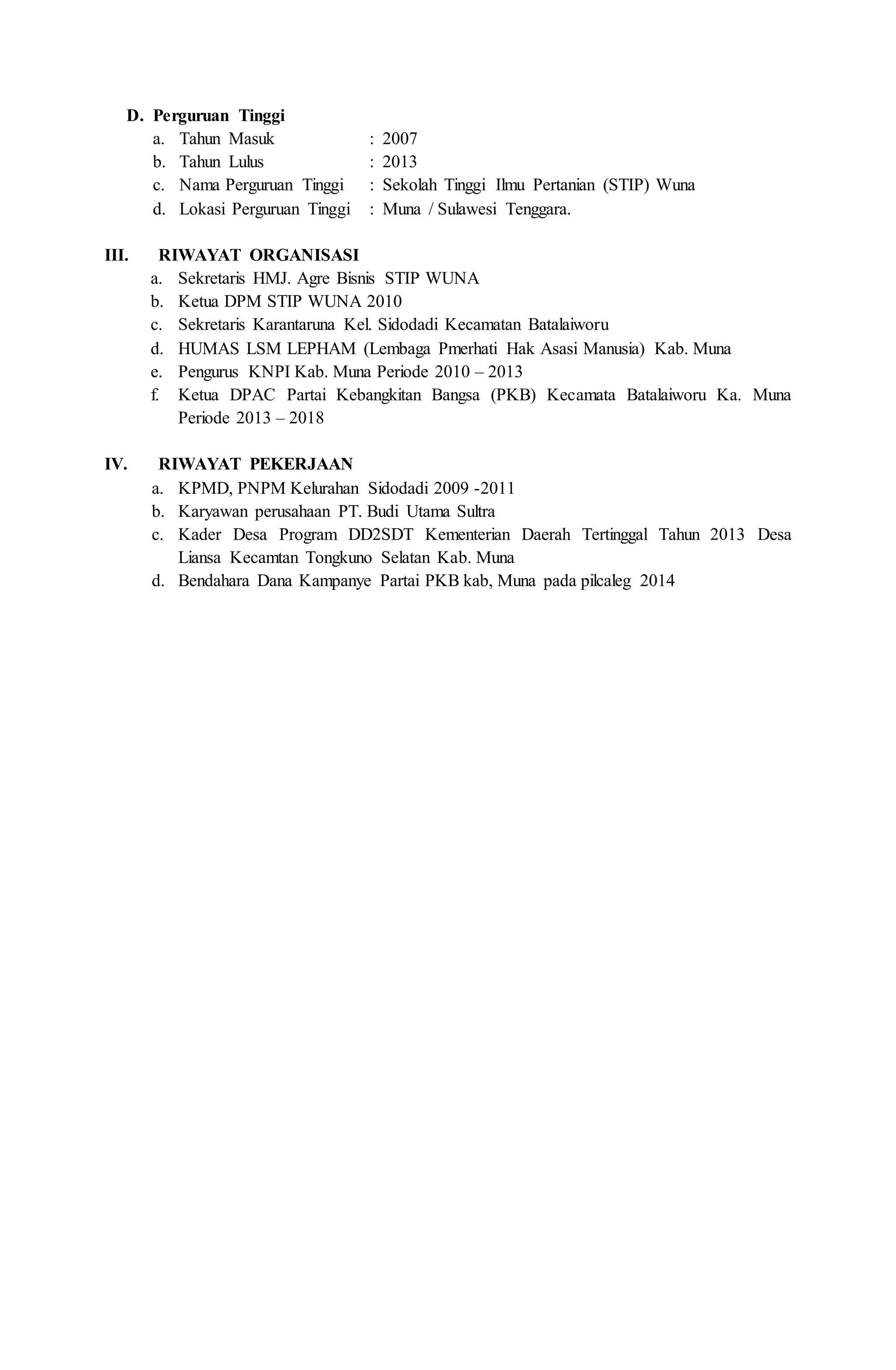 D. Perguruan Tinggi
a. Tahun Masuk : 2007
b. Tahun Lulus : 2013
c. Nama Perguruan Tinggi : Sekolah Tinggi Ilmu Pertanian (STIP) Wuna
d. Lokasi Perguruan Tinggi : Muna / Sulawesi Tenggara.
III. RIWAYAT ORGANISASI
a. Sekretaris HMJ. Agre Bisnis STIP WUNA
b. Ketua DPM STIP WUNA 2010
c. Sekretaris Karantaruna Kel. Sidodadi Kecamatan Batalaiworu
d. HUMAS LSM LEPHAM (Lembaga Pmerhati Hak Asasi Manusia) Kab. Muna
e. Pengurus KNPI Kab. Muna Periode 2010 – 2013
f. Ketua DPAC Partai Kebangkitan Bangsa (PKB) Kecamata Batalaiworu Ka. Muna
Periode 2013 – 2018
IV. RIWAYAT PEKERJAAN
a. KPMD, PNPM Kelurahan Sidodadi 2009 -2011
b. Karyawan perusahaan PT. Budi Utama Sultra
c. Kader Desa Program DD2SDT Kementerian Daerah Tertinggal Tahun 2013 Desa
Liansa Kecamtan Tongkuno Selatan Kab. Muna
d. Bendahara Dana Kampanye Partai PKB kab, Muna pada pilcaleg 2014
 