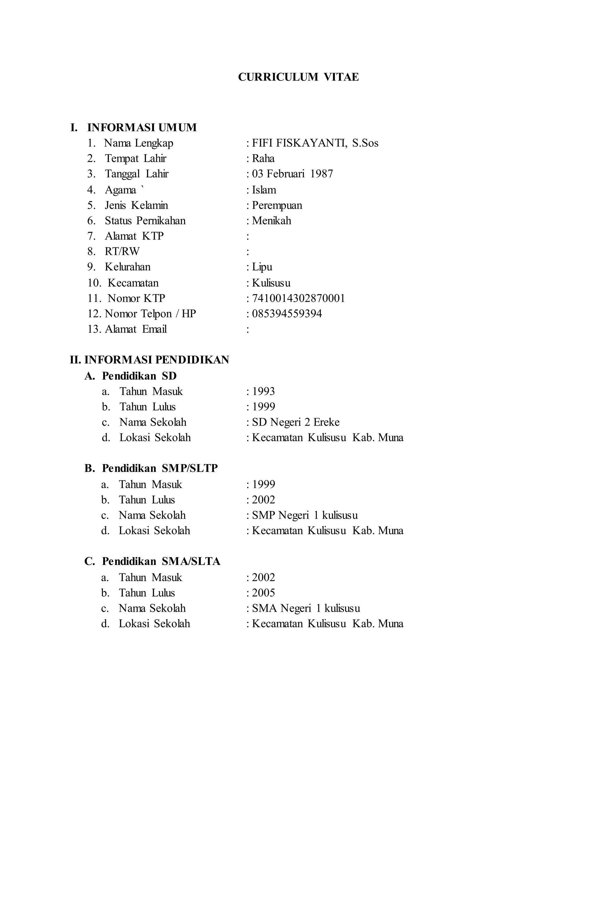 CURRICULUM VITAE
I. INFORMASI UMUM
1. Nama Lengkap : FIFI FISKAYANTI, S.Sos
2. Tempat Lahir : Raha
3. Tanggal Lahir : 03 Februari 1987
4. Agama ` : Islam
5. Jenis Kelamin : Perempuan
6. Status Pernikahan : Menikah
7. Alamat KTP :
8. RT/RW :
9. Kelurahan : Lipu
10. Kecamatan : Kulisusu
11. Nomor KTP : 7410014302870001
12. Nomor Telpon / HP : 085394559394
13. Alamat Email :
II. INFORMASI PENDIDIKAN
A. Pendidikan SD
a. Tahun Masuk : 1993
b. Tahun Lulus : 1999
c. Nama Sekolah : SD Negeri 2 Ereke
d. Lokasi Sekolah : Kecamatan Kulisusu Kab. Muna
B. Pendidikan SMP/SLTP
a. Tahun Masuk : 1999
b. Tahun Lulus : 2002
c. Nama Sekolah : SMP Negeri 1 kulisusu
d. Lokasi Sekolah : Kecamatan Kulisusu Kab. Muna
C. Pendidikan SMA/SLTA
a. Tahun Masuk : 2002
b. Tahun Lulus : 2005
c. Nama Sekolah : SMA Negeri 1 kulisusu
d. Lokasi Sekolah : Kecamatan Kulisusu Kab. Muna
 