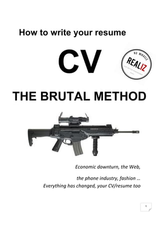  
1	
  
How to write your resume
CV
THE BRUTAL METHOD
	
  
Economic	
  downturn,	
  the	
  Web,	
  	
  	
  	
  	
  	
  	
  	
  	
  	
  	
  	
  	
  	
  	
  	
  	
  
	
  the	
  phone	
  industry,	
  fashion	
  …	
  
Everything	
  has	
  changed,	
  your	
  CV/resume	
  too	
  	
  
 