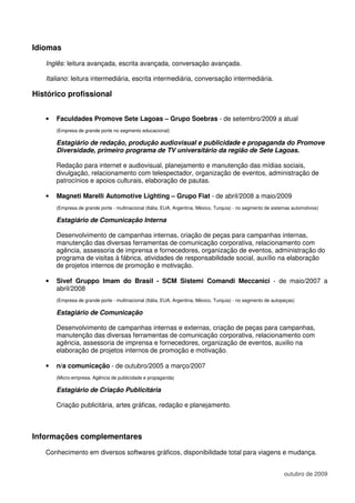 Idiomas
   Inglês: leitura avançada, escrita avançada, conversação avançada.

   Italiano: leitura intermediária, escrita intermediária, conversação intermediária.

Histórico profissional


   •   Faculdades Promove Sete Lagoas – Grupo Soebras - de setembro/2009 a atual
       (Empresa de grande porte no segmento educacional)

       Estagiário de redação, produção audiovisual e publicidade e propaganda do Promove
       Diversidade, primeiro programa de TV universitário da região de Sete Lagoas.

       Redação para internet e audiovisual, planejamento e manutenção das mídias sociais,
       divulgação, relacionamento com telespectador, organização de eventos, administração de
       patrocínios e apoios culturais, elaboração de pautas.

   •   Magneti Marelli Automotive Lighting – Grupo Fiat - de abril/2008 a maio/2009
       (Empresa de grande porte - multinacional (Itália, EUA, Argentina, México, Turquia) - no segmento de sistemas automotivos)

       Estagiário de Comunicação Interna

       Desenvolvimento de campanhas internas, criação de peças para campanhas internas,
       manutenção das diversas ferramentas de comunicação corporativa, relacionamento com
       agência, assessoria de imprensa e fornecedores, organização de eventos, administração do
       programa de visitas à fábrica, atividades de responsabilidade social, auxílio na elaboração
       de projetos internos de promoção e motivação.

   •   Sivef Gruppo Imam do Brasil - SCM Sistemi Comandi Meccanici - de maio/2007 a
       abril/2008
       (Empresa de grande porte - multinacional (Itália, EUA, Argentina, México, Turquia) - no segmento de autopeças)

       Estagiário de Comunicação

       Desenvolvimento de campanhas internas e externas, criação de peças para campanhas,
       manutenção das diversas ferramentas de comunicação corporativa, relacionamento com
       agência, assessoria de imprensa e fornecedores, organização de eventos, auxilio na
       elaboração de projetos internos de promoção e motivação.

   •   n/a comunicação - de outubro/2005 a março/2007
       (Micro-empresa. Agência de publicidade e propaganda)

       Estagiário de Criação Publicitária

       Criação publicitária, artes gráficas, redação e planejamento.



Informações complementares
   Conhecimento em diversos softwares gráficos, disponibilidade total para viagens e mudança.


                                                                                                                outubro de 2009
 
